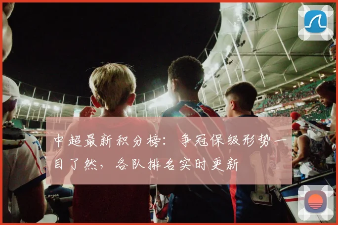 中超最新积分榜:争冠保级形势一目了然,各队排名实时更新