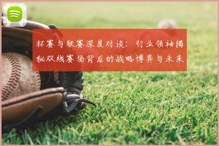杯赛与联赛深度对谈：行业领袖揭秘双线赛场背后的战略博弈与未来趋势
