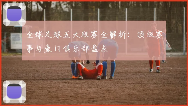 全球足球五大联赛全解析:顶级赛事与豪门俱乐部盘点