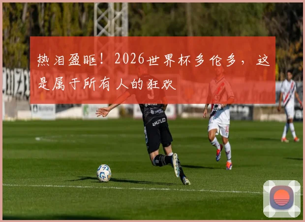 热泪盈眶！2026世界杯多伦多，这是属于所有人的狂欢