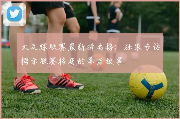 大足球联赛最新排名榜：独家专访揭示联赛格局的幕后故事
